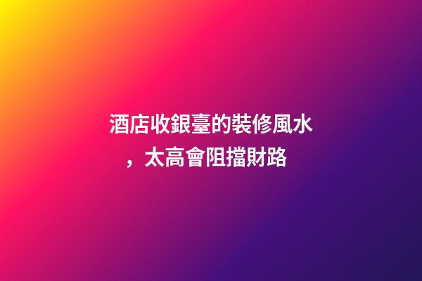 酒店收銀臺的裝修風水，太高會阻擋財路